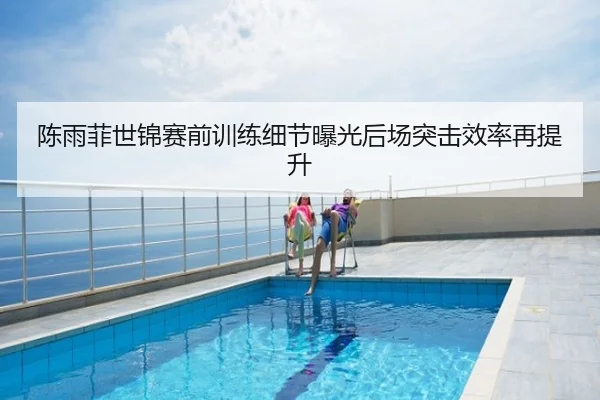 陈雨菲世锦赛前训练细节曝光后场突击效率再提升