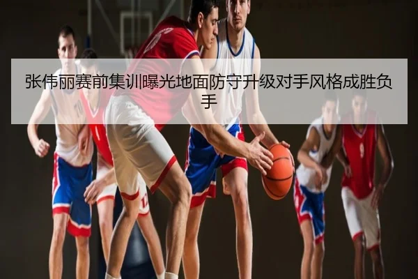 张伟丽赛前集训曝光地面防守升级对手风格成胜负手
