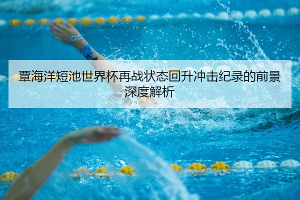 覃海洋短池世界杯再战状态回升冲击纪录的前景深度解析