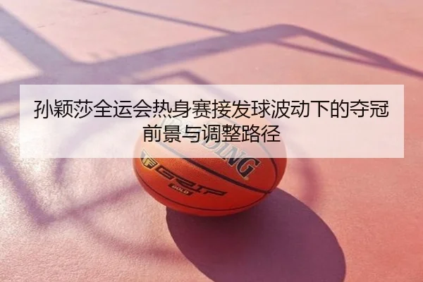 孙颖莎全运会热身赛接发球波动下的夺冠前景与调整路径